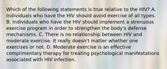 Which of the following statements is true relative to the HIV? A. Individuals who have the HIV should avoid exercise of all types. B. Individuals who have the HIV should implement a strenuous exercise program in order to strengthen the body's defense mechanisms. C. There is no relationship between HIV and moderate exercise. It really doesn't matter whether one exercises or not. D. Moderate exercise is an effective complimentary therapy for treating psychological manifestations associated with HIV infection.