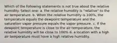 Which of the following statements is not true about the relative humidity. Select one: a. the relative humidity is "relative" to the air temperature. b. When the relative humidity is 100%, the temperature equals the dewpoint temperature and the saturation vapor pressure equals the vapor pressure. c. If the dewpoint temperature is close to the air temperature, the relative humidity will be close to 100% d. a location with a high air temperature must have a high relative humidity.