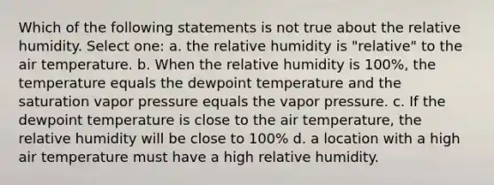 Which of the following statements is not true about the relative humidity. Select one: a. the relative humidity is "relative" to the air temperature. b. When the relative humidity is 100%, the temperature equals the dewpoint temperature and the saturation vapor pressure equals the vapor pressure. c. If the dewpoint temperature is close to the air temperature, the relative humidity will be close to 100% d. a location with a high air temperature must have a high relative humidity.