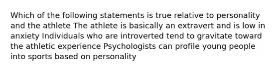 Which of the following statements is true relative to personality and the athlete The athlete is basically an extravert and is low in anxiety Individuals who are introverted tend to gravitate toward the athletic experience Psychologists can profile young people into sports based on personality