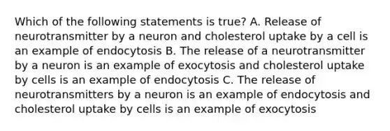 Which of the following statements is true? A. Release of neurotransmitter by a neuron and cholesterol uptake by a cell is an example of endocytosis B. The release of a neurotransmitter by a neuron is an example of exocytosis and cholesterol uptake by cells is an example of endocytosis C. The release of neurotransmitters by a neuron is an example of endocytosis and cholesterol uptake by cells is an example of exocytosis