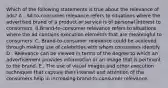 Which of the following statements is true about the relevance of ads? A . Ad-to-consumer relevance refers to situations where the advertised brand of a product or service is of personal interest to consumers. B.Brand-to-consumer relevance refers to situations where the ad contains execution elements that are meaningful to consumers. C. Brand-to-consumer relevance could be achieved through making use of celebrities with whom consumers identify. D . Relevance can be viewed in terms of the degree to which an advertisement provides information or an image that is pertinent to the brand. E . The use of visual images and other execution techniques that capture their interest and attention of the consumers help in increasing brand-to-consumer relevance.