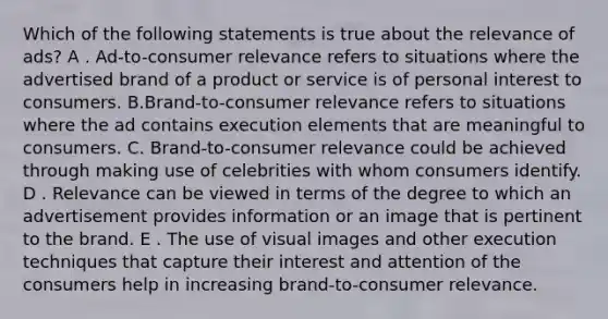 Which of the following statements is true about the relevance of ads? A . Ad-to-consumer relevance refers to situations where the advertised brand of a product or service is of personal interest to consumers. B.Brand-to-consumer relevance refers to situations where the ad contains execution elements that are meaningful to consumers. C. Brand-to-consumer relevance could be achieved through making use of celebrities with whom consumers identify. D . Relevance can be viewed in terms of the degree to which an advertisement provides information or an image that is pertinent to the brand. E . The use of visual images and other execution techniques that capture their interest and attention of the consumers help in increasing brand-to-consumer relevance.