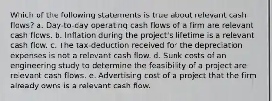 Which of the following statements is true about relevant cash flows? a. Day-to-day operating cash flows of a firm are relevant cash flows. b. Inflation during the project's lifetime is a relevant cash flow. c. The tax-deduction received for the depreciation expenses is not a relevant cash flow. d. Sunk costs of an engineering study to determine the feasibility of a project are relevant cash flows. e. Advertising cost of a project that the firm already owns is a relevant cash flow.