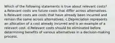 Which of the following statements is true about relevant costs? a.Relevant costs are future costs that differ across alternatives. b.Relevant costs are costs that have already been incurred and remain the same across alternatives. c.Depreciation represents an allocation of a cost already incurred and is an example of a relevant cost. d.Relevant costs should be eliminated before determining benefits of various alternatives in a decision-making process.