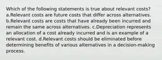 Which of the following statements is true about relevant costs? a.Relevant costs are future costs that differ across alternatives. b.Relevant costs are costs that have already been incurred and remain the same across alternatives. c.Depreciation represents an allocation of a cost already incurred and is an example of a relevant cost. d.Relevant costs should be eliminated before determining benefits of various alternatives in a decision-making process.