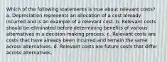 Which of the following statements is true about relevant costs? a. Depreciation represents an allocation of a cost already incurred and is an example of a relevant cost. b. Relevant costs should be eliminated before determining benefits of various alternatives in a decision-making process. c. Relevant costs are costs that have already been incurred and remain the same across alternatives. d. Relevant costs are future costs that differ across alternatives.