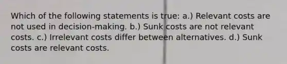 Which of the following statements is true: a.) Relevant costs are not used in decision-making. b.) Sunk costs are not relevant costs. c.) Irrelevant costs differ between alternatives. d.) Sunk costs are relevant costs.