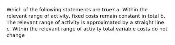 Which of the following statements are true? a. Within the relevant range of activity, fixed costs remain constant in total b. The relevant range of activity is approximated by a straight line c. Within the relevant range of activity total variable costs do not change