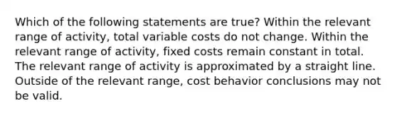 Which of the following statements are true? Within the relevant range of activity, total variable costs do not change. Within the relevant range of activity, fixed costs remain constant in total. The relevant range of activity is approximated by a straight line. Outside of the relevant range, cost behavior conclusions may not be valid.