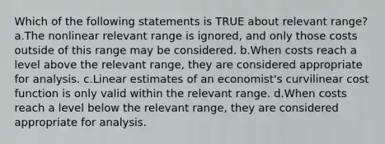 Which of the following statements is TRUE about relevant range? a.The nonlinear relevant range is ignored, and only those costs outside of this range may be considered. b.When costs reach a level above the relevant range, they are considered appropriate for analysis. c.Linear estimates of an economist's curvilinear cost function is only valid within the relevant range. d.When costs reach a level below the relevant range, they are considered appropriate for analysis.