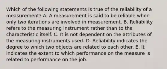 Which of the following statements is true of the reliability of a measurement? A. A measurement is said to be reliable when only two iterations are involved in measurement. B. Reliability refers to the measuring instrument rather than to the characteristic itself. C. It is not dependent on the attributes of the measuring instruments used. D. Reliability indicates the degree to which two objects are related to each other. E. It indicates the extent to which performance on the measure is related to performance on the job.