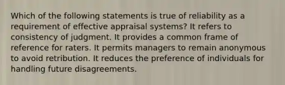 Which of the following statements is true of reliability as a requirement of effective appraisal systems? It refers to consistency of judgment. It provides a common frame of reference for raters. It permits managers to remain anonymous to avoid retribution. It reduces the preference of individuals for handling future disagreements.