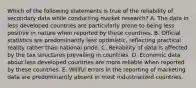 Which of the following statements is true of the reliability of secondary data while conducting market research? A. The data in less developed countries are particularly prone to being less positive in nature when reported by these countries. B. Official statistics are predominantly less optimistic, reflecting practical reality rather than national pride. C. Reliability of data is affected by the tax structures prevailing in countries. D. Economic data about less developed countries are more reliable when reported by these countries. E. Willful errors in the reporting of marketing data are predominantly absent in most industrialized countries.