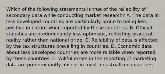 Which of the following statements is true of the reliability of secondary data while conducting market research? A. The data in less developed countries are particularly prone to being less positive in nature when reported by these countries. B. Official statistics are predominantly less optimistic, reflecting practical reality rather than national pride. C. Reliability of data is affected by the tax structures prevailing in countries. D. Economic data about less developed countries are more reliable when reported by these countries. E. Willful errors in the reporting of marketing data are predominantly absent in most industrialized countries.