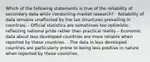 Which of the following statements is true of the reliability of secondary data while conducting market research? - Reliability of data remains unaffected by the tax structures prevailing in countries. - Official statistics are sometimes too optimistic, reflecting national pride rather than practical reality. - Economic data about less developed countries are more reliable when reported by these countries. - The data in less developed countries are particularly prone to being less positive in nature when reported by these countries.