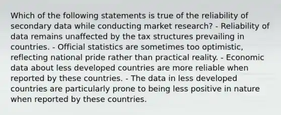 Which of the following statements is true of the reliability of secondary data while conducting market research? - Reliability of data remains unaffected by the tax structures prevailing in countries. - Official statistics are sometimes too optimistic, reflecting national pride rather than practical reality. - Economic data about less developed countries are more reliable when reported by these countries. - The data in less developed countries are particularly prone to being less positive in nature when reported by these countries.