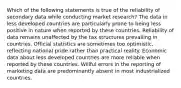 Which of the following statements is true of the reliability of secondary data while conducting market research? The data in less developed countries are particularly prone to being less positive in nature when reported by these countries. Reliability of data remains unaffected by the tax structures prevailing in countries. Official statistics are sometimes too optimistic, reflecting national pride rather than practical reality. Economic data about less developed countries are more reliable when reported by these countries. Willful errors in the reporting of marketing data are predominantly absent in most industrialized countries.