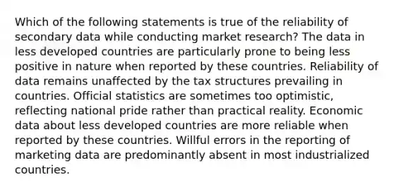 Which of the following statements is true of the reliability of secondary data while conducting market research? The data in less developed countries are particularly prone to being less positive in nature when reported by these countries. Reliability of data remains unaffected by the tax structures prevailing in countries. Official statistics are sometimes too optimistic, reflecting national pride rather than practical reality. Economic data about less developed countries are more reliable when reported by these countries. Willful errors in the reporting of marketing data are predominantly absent in most industrialized countries.