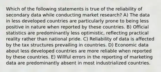 Which of the following statements is true of the reliability of secondary data while conducting market research? A) The data in less developed countries are particularly prone to being less positive in nature when reported by these countries. B) Official statistics are predominantly less optimistic, reflecting practical reality rather than national pride. C) Reliability of data is affected by the tax structures prevailing in countries. D) Economic data about less developed countries are more reliable when reported by these countries. E) Willful errors in the reporting of marketing data are predominantly absent in most industrialized countries.