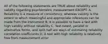 All of the following statements are TRUE about reliability and validity regarding psychometric measurement EXCEPT: A. Reliability is a measure of consistency, whereas validity is the extent to which meaningful and appropriate inferences can be made from the instrument B. It is possible to have a test with high validity without reliability C. Test-retest, parallel or alternative forms, and split-half are ways of estimating reliability correlation coefficients D. A test with high reliability is relatively free from measurement error