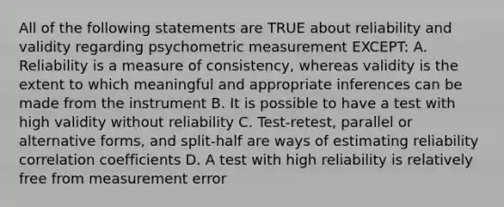 All of the following statements are TRUE about reliability and validity regarding psychometric measurement EXCEPT: A. Reliability is a measure of consistency, whereas validity is the extent to which meaningful and appropriate inferences can be made from the instrument B. It is possible to have a test with high validity without reliability C. Test-retest, parallel or alternative forms, and split-half are ways of estimating reliability correlation coefficients D. A test with high reliability is relatively free from measurement error