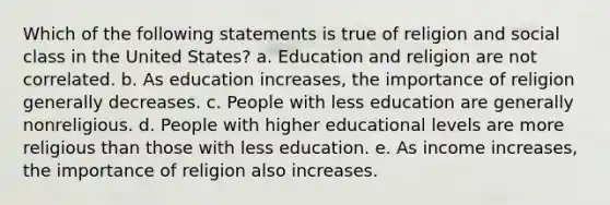 Which of the following statements is true of religion and social class in the United States? a. Education and religion are not correlated. b. As education increases, the importance of religion generally decreases. c. People with less education are generally nonreligious. d. People with higher educational levels are more religious than those with less education. e. As income increases, the importance of religion also increases.