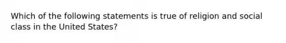 Which of the following statements is true of religion and social class in the United States?