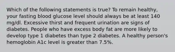 Which of the following statements is true? To remain healthy, your fasting blood glucose level should always be at least 140 mg/dl. Excessive thirst and frequent urination are signs of diabetes. People who have excess body fat are more likely to develop type 1 diabetes than type 2 diabetes. A healthy person's hemoglobin A1c level is greater than 7.5%.