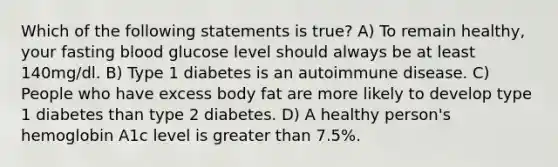 Which of the following statements is true? A) To remain healthy, your fasting blood glucose level should always be at least 140mg/dl. B) Type 1 diabetes is an autoimmune disease. C) People who have excess body fat are more likely to develop type 1 diabetes than type 2 diabetes. D) A healthy person's hemoglobin A1c level is greater than 7.5%.