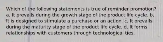 Which of the following statements is true of reminder promotion? a. It prevails during the growth stage of the product life cycle. b. It is designed to stimulate a purchase or an action. c. It prevails during the maturity stage of the product life cycle. d. It forms relationships with customers through technological ties.