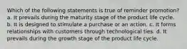 Which of the following statements is true of reminder promotion? a. It prevails during the maturity stage of the product life cycle. b. It is designed to stimulate a purchase or an action. c. It forms relationships with customers through technological ties. d. It prevails during the growth stage of the product life cycle.