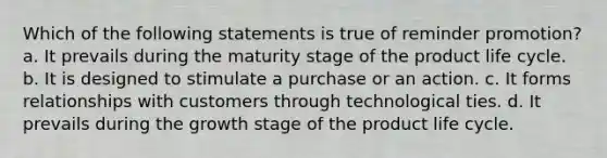 Which of the following statements is true of reminder promotion? a. It prevails during the maturity stage of the product life cycle. b. It is designed to stimulate a purchase or an action. c. It forms relationships with customers through technological ties. d. It prevails during the growth stage of the product life cycle.