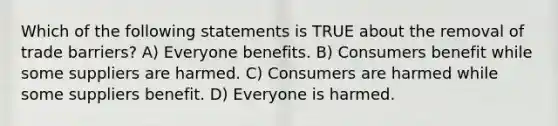 Which of the following statements is TRUE about the removal of trade barriers? A) Everyone benefits. B) Consumers benefit while some suppliers are harmed. C) Consumers are harmed while some suppliers benefit. D) Everyone is harmed.