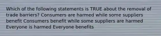 Which of the following statements is TRUE about the removal of trade barriers? Consumers are harmed while some suppliers benefit Consumers benefit while some suppliers are harmed Everyone is harmed Everyone benefits