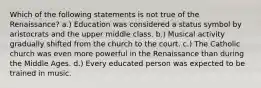 Which of the following statements is not true of the Renaissance? a.) Education was considered a status symbol by aristocrats and the upper middle class. b.) Musical activity gradually shifted from the church to the court. c.) The Catholic church was even more powerful in the Renaissance than during the Middle Ages. d.) Every educated person was expected to be trained in music.