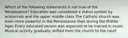 Which of the following statements is not true of the Renaissance? Education was considered a status symbol by aristocrats and the upper middle class The Catholic church was even more powerful in the Renaissance than during the Middle Ages Every educated person was expected to be trained in music Musical activity gradually shifted from the church to the court