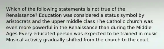 Which of the following statements is not true of the Renaissance? Education was considered a status symbol by aristocrats and the upper middle class The Catholic church was even more powerful in the Renaissance than during the Middle Ages Every educated person was expected to be trained in music Musical activity gradually shifted from the church to the court