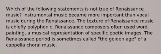 Which of the following statements is not true of Renaissance music? Instrumental music became more important than vocal music during the Renaissance. The texture of Renaissance music is chiefly polyphonic. Renaissance composers often used word painting, a musical representation of specific poetic images. The Renaissance period is sometimes called "the golden age" of a cappella choral music.