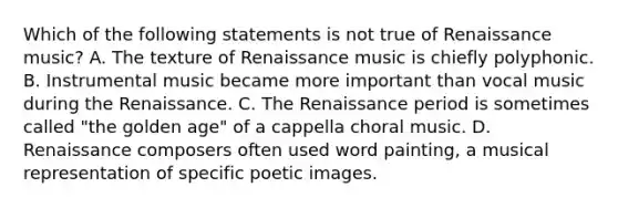 Which of the following statements is not true of Renaissance music? A. The texture of Renaissance music is chiefly polyphonic. B. Instrumental music became more important than vocal music during the Renaissance. C. The Renaissance period is sometimes called "the golden age" of a cappella choral music. D. Renaissance composers often used word painting, a musical representation of specific poetic images.