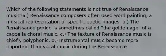 Which of the following statements is not true of Renaissance music?a.) Renaissance composers often used word painting, a musical representation of specific poetic images. b.) The Renaissance period is sometimes called "the golden age" of a cappella choral music. c.) The texture of Renaissance music is chiefly polyphonic. d.) Instrumental music became more important than vocal music during the Renaissance.