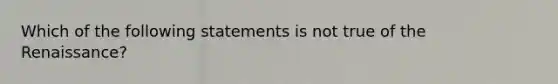 Which of the following statements is not true of the Renaissance?