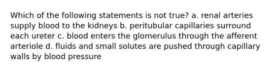 Which of the following statements is not true? a. renal arteries supply blood to the kidneys b. peritubular capillaries surround each ureter c. blood enters the glomerulus through the afferent arteriole d. fluids and small solutes are pushed through capillary walls by <a href='https://www.questionai.com/knowledge/kD0HacyPBr-blood-pressure' class='anchor-knowledge'>blood pressure</a>