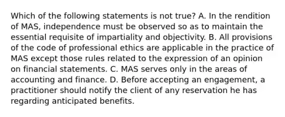 Which of the following statements is not true? A. In the rendition of MAS, independence must be observed so as to maintain the essential requisite of impartiality and objectivity. B. All provisions of the code of professional ethics are applicable in the practice of MAS except those rules related to the expression of an opinion on financial statements. C. MAS serves only in the areas of accounting and finance. D. Before accepting an engagement, a practitioner should notify the client of any reservation he has regarding anticipated benefits.