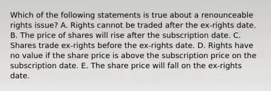 Which of the following statements is true about a renounceable rights issue? A. Rights cannot be traded after the ex-rights date. B. The price of shares will rise after the subscription date. C. Shares trade ex-rights before the ex-rights date. D. Rights have no value if the share price is above the subscription price on the subscription date. E. The share price will fall on the ex-rights date.