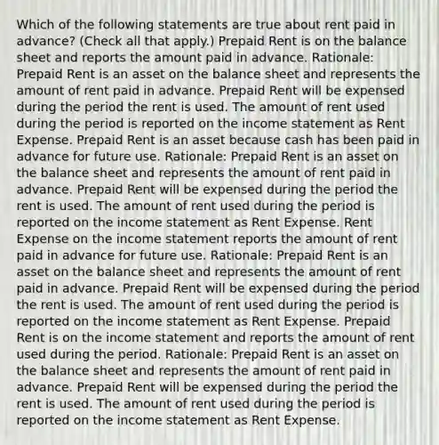 Which of the following statements are true about rent paid in advance? (Check all that apply.) Prepaid Rent is on the balance sheet and reports the amount paid in advance. Rationale: Prepaid Rent is an asset on the balance sheet and represents the amount of rent paid in advance. Prepaid Rent will be expensed during the period the rent is used. The amount of rent used during the period is reported on the income statement as Rent Expense. Prepaid Rent is an asset because cash has been paid in advance for future use. Rationale: Prepaid Rent is an asset on the balance sheet and represents the amount of rent paid in advance. Prepaid Rent will be expensed during the period the rent is used. The amount of rent used during the period is reported on the income statement as Rent Expense. Rent Expense on the income statement reports the amount of rent paid in advance for future use. Rationale: Prepaid Rent is an asset on the balance sheet and represents the amount of rent paid in advance. Prepaid Rent will be expensed during the period the rent is used. The amount of rent used during the period is reported on the income statement as Rent Expense. Prepaid Rent is on the income statement and reports the amount of rent used during the period. Rationale: Prepaid Rent is an asset on the balance sheet and represents the amount of rent paid in advance. Prepaid Rent will be expensed during the period the rent is used. The amount of rent used during the period is reported on the income statement as Rent Expense.