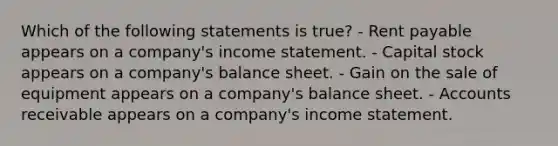 Which of the following statements is true? - Rent payable appears on a company's income statement. - Capital stock appears on a company's balance sheet. - Gain on the sale of equipment appears on a company's balance sheet. - Accounts receivable appears on a company's income statement.