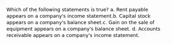 Which of the following statements is true? a. Rent payable appears on a company's income statement.b. Capital stock appears on a company's balance sheet.c. Gain on the sale of equipment appears on a company's balance sheet. d. Accounts receivable appears on a company's income statement.