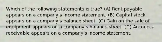 Which of the following statements is true? (A) Rent payable appears on a company's income statement. (B) Capital stock appears on a company's balance sheet. (C) Gain on the sale of equipment appears on a company's balance sheet. (D) Accounts receivable appears on a company's income statement.