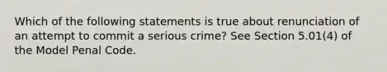 Which of the following statements is true about renunciation of an attempt to commit a serious crime? See Section 5.01(4) of the Model Penal Code.